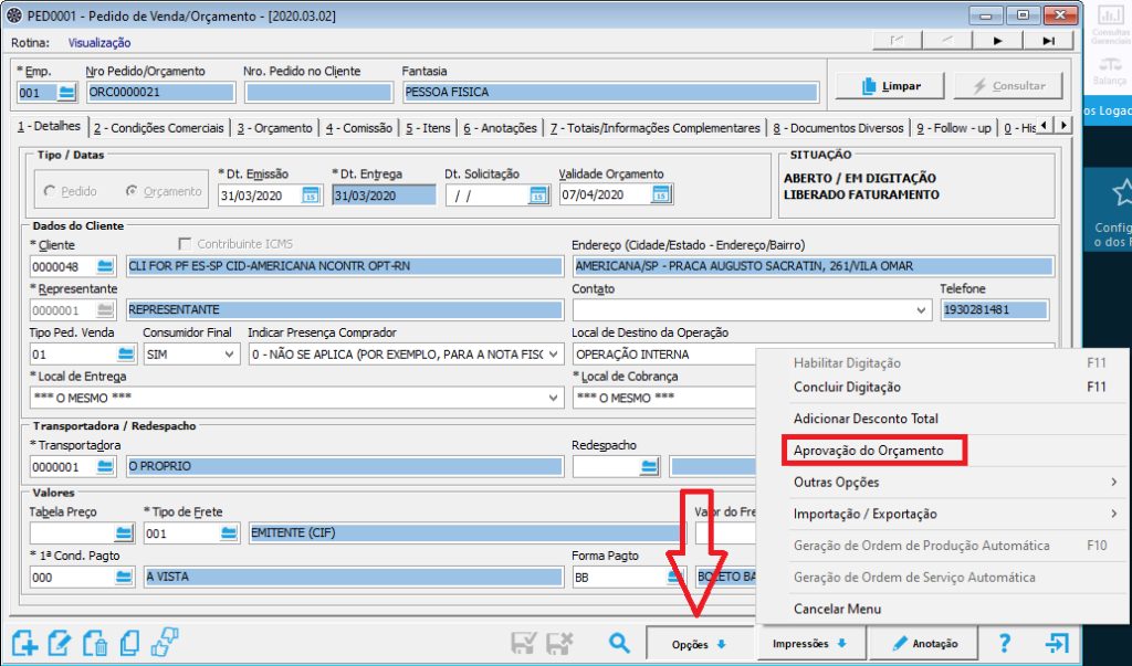 Texto alternativo gerado por máquina:
PEDDDOI - Pedido de Venda/Orçamento 
- (202003021 
Pedido no Cliente 
Fantasia 
os Logac 
Rotina : Visualização 
Nro Pedido/Orçamento 
Nro. 
1 -Detalhes 2 -Condições Comerciais | 3 -Orçamento 4 -Comissão 5 -Itens | 6 -Anotações | 7 Complementares 8 -Documentos Diversos I g -Follovv -upl O 
* Cit. Emissão 
Orçamento 
31/03/2020 
ICMS 
*Dt. Entrega 
1/03/2020 
Cit. Solicitação 
PARA A NOTA Fisc 
Validade Or to 
07/04/2020 
UAÇÃo 
ABERTO 1 EM DIGITAÇÃO 
LIBERADO FATURAMENTO 
Config 
o dos 
do 
* Cliente 
Endereço (Cidade/Estado - Endereço/Bairro) 
AMERICANA/sp-PRACA AUGUSTO SACRATIN, 261NILA 
CLI FORPFES-SPCID-AMERICANA NCONTROPT 
Conta to 
Local de Destino da Operação 
OPERAÇÃO INTERNA 
* Local de Cobr ansa 
O MESMO 
do Fr 
Forma Pacto 
Opç&s 
Telefone 
Habilitar Digitaçâo 
Concluir Digitação 
Adicionar Desconto Total 
Aprovação clo Orçamento 
Outras Opções 
Importação / Exportação 
Geraçâo de Ordem de Produçâo Automática 
Geraçâo de Ordem de Serviço Automática 
Cancelar Menu 
* Repr esen tan te 
REPRESENT 
Tipo Ped. Venda Consumidor Final 
* Local de Entrega 
O MESMO 
T rtadora / 
Indicar Presença Comprador 
O - NÃO SE APLICA (POR EXEMPLO, 
* Tr anspor tador 
Valo 
Tabela Preço 
* Ia Cond. Pacto 
* Tm de Frete 