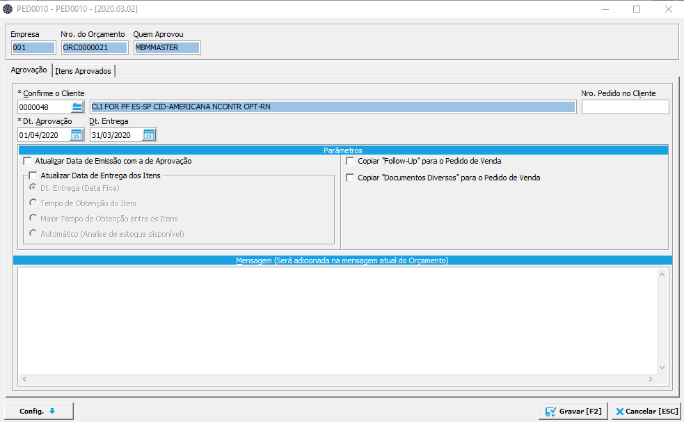 Texto alternativo gerado por máquina:
PEDDOIO - PEDDOIO - (2020.03.02) 
Nro do Orçamento Quem Aprovou 
Empr ese 
Aprovação I (tens Aprovados I 
Nro. Pedido no Cliente 
X ESCJ 
* Confirme o Cliente 
0000048 
*Dt. Aprovação 
01/04/2020 
Cit. Entrega 
31/03/2020 
Parâmetros 
Copiar gare o Pedido de Venda 
r Copiar Documentos Diversos. para o Pedido de Venda 
em Serg ne meti* em do Or emento 
Atualizar Data de Emissão com de Aprovação 
Atualizar Data de Entrega dos Itens 
(Data Fixa) 
do Item 
de Obtenção entre os Itens 
(Analise de estoque disponível) 
